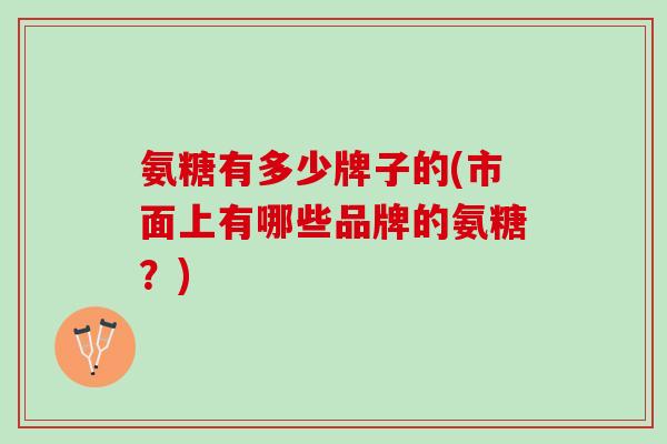 氨糖有多少牌子的(市面上有哪些品牌的氨糖？)