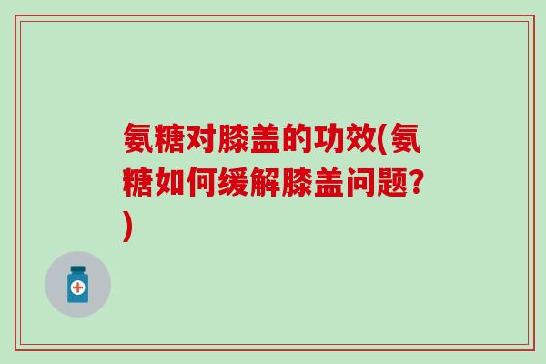氨糖对膝盖的功效(氨糖如何缓解膝盖问题？)