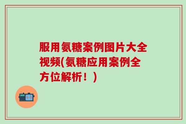 服用氨糖案例图片大全视频(氨糖应用案例全方位解析！)
