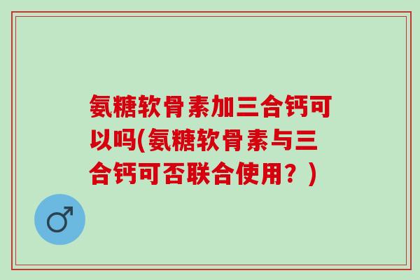 氨糖软骨素加三合钙可以吗(氨糖软骨素与三合钙可否联合使用？)