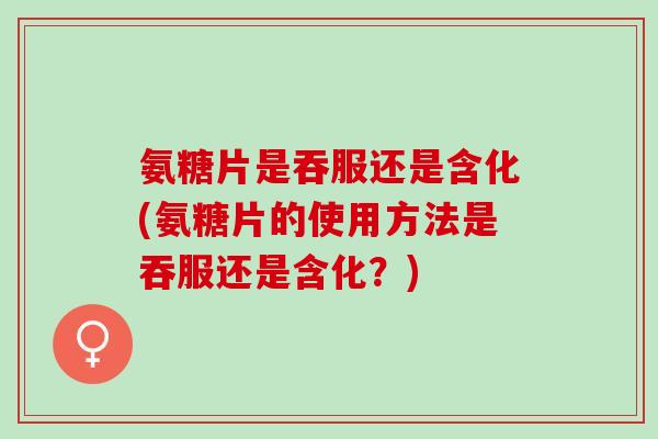 氨糖片是吞服还是含化(氨糖片的使用方法是吞服还是含化？)