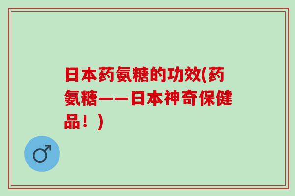 日本药氨糖的功效(药氨糖——日本神奇保健品！)