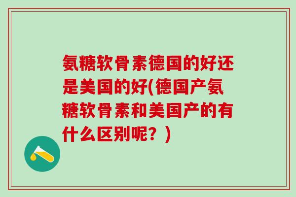 氨糖软骨素德国的好还是美国的好(德国产氨糖软骨素和美国产的有什么区别呢？)