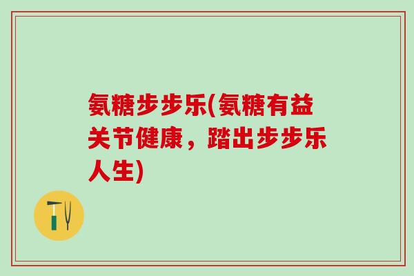 氨糖步步乐(氨糖有益关节健康，踏出步步乐人生)