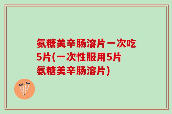 氨糖美辛肠溶片一次吃5片(一次性服用5片氨糖美辛肠溶片)