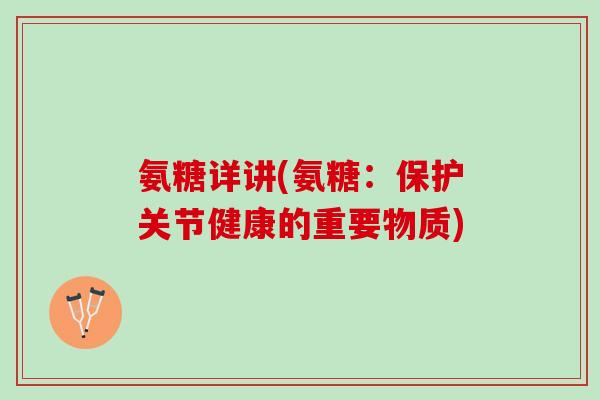 氨糖详讲(氨糖：保护关节健康的重要物质)
