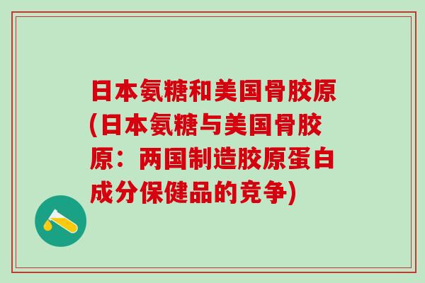 日本氨糖和美国骨胶原(日本氨糖与美国骨胶原：两国制造胶原蛋白成分保健品的竞争)