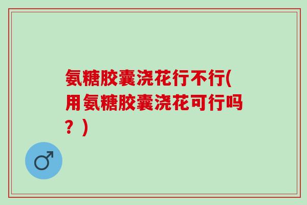 氨糖胶囊浇花行不行(用氨糖胶囊浇花可行吗？)