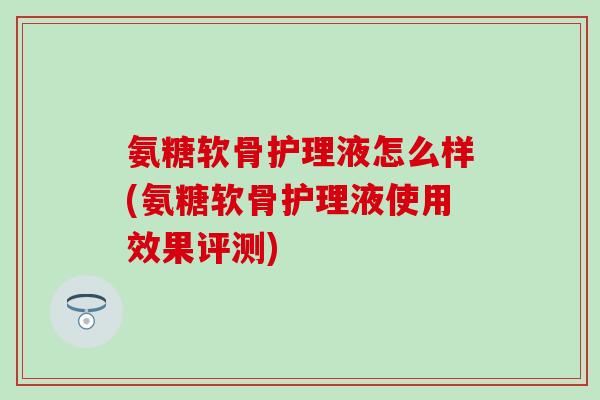 氨糖软骨护理液怎么样(氨糖软骨护理液使用效果评测)
