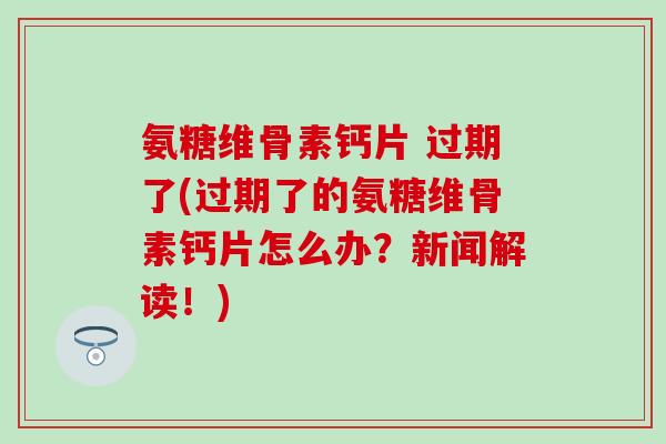 氨糖维骨素钙片 过期了(过期了的氨糖维骨素钙片怎么办？新闻解读！)