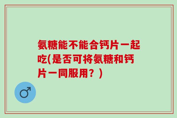 氨糖能不能合钙片一起吃(是否可将氨糖和钙片一同服用？)