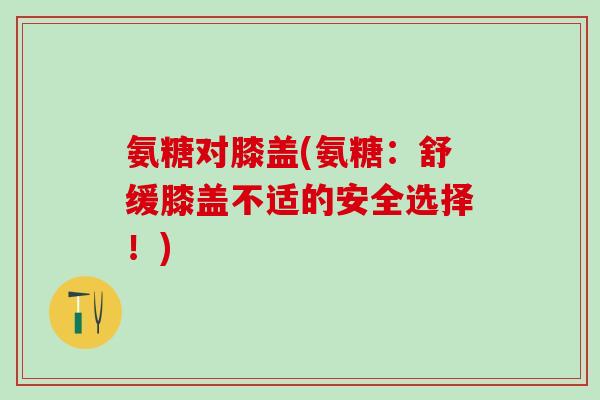 氨糖对膝盖(氨糖：舒缓膝盖不适的安全选择！)