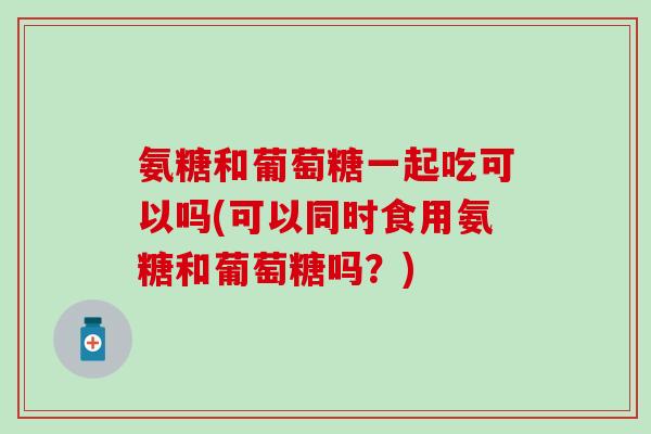氨糖和葡萄糖一起吃可以吗(可以同时食用氨糖和葡萄糖吗？)