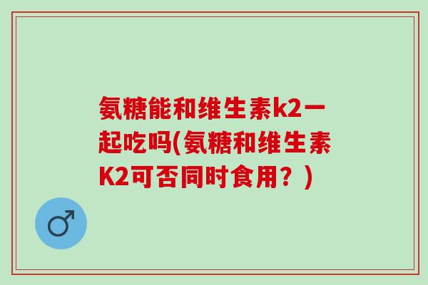 氨糖能和维生素k2一起吃吗(氨糖和维生素K2可否同时食用？)