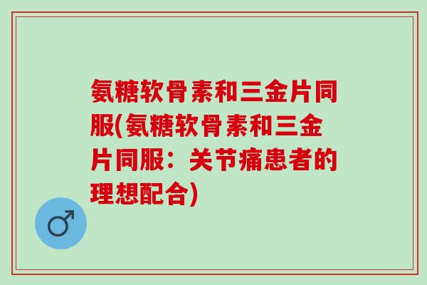 氨糖软骨素和三金片同服(氨糖软骨素和三金片同服:关节痛患者的理想配合) 氨糖软骨素和三金片同服(氨糖软骨素和三金片同服:关节痛患者的理想配合)