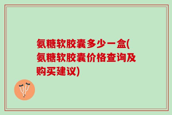 氨糖软胶囊多少一盒(氨糖软胶囊价格查询及购买建议)