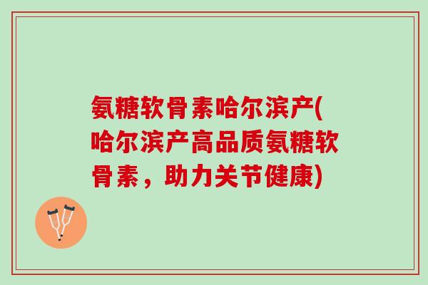 氨糖软骨素哈尔滨产(哈尔滨产高品质氨糖软骨素，助力关节健康)