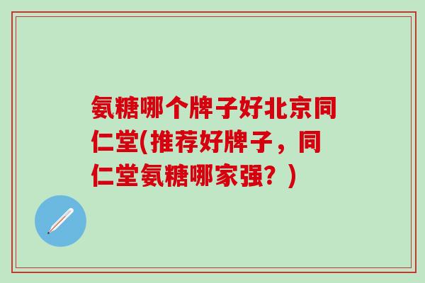 氨糖哪个牌子好北京同仁堂(推荐好牌子，同仁堂氨糖哪家强？)