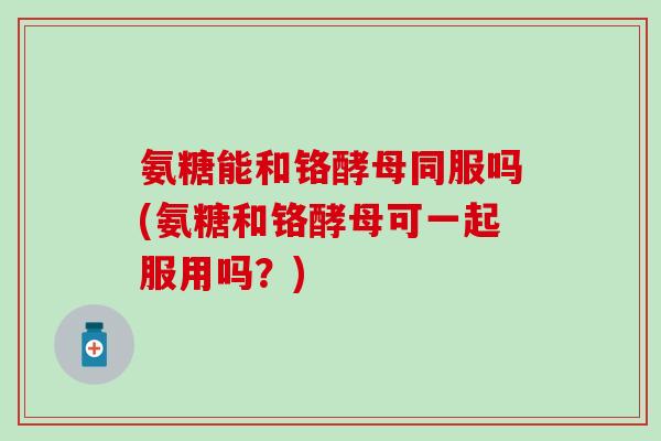氨糖能和铬酵母同服吗(氨糖和铬酵母可一起服用吗？)