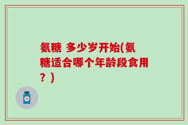 氨糖 多少岁开始(氨糖适合哪个年龄段食用？)