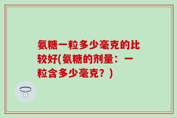 氨糖一粒多少毫克的比较好(氨糖的剂量：一粒含多少毫克？)