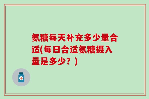 氨糖每天补充多少量合适(每日合适氨糖摄入量是多少？)