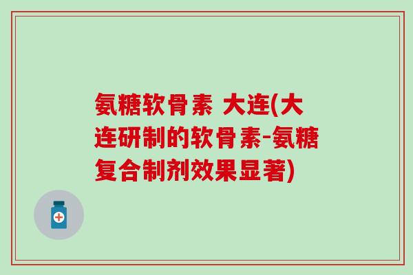 氨糖软骨素 大连(大连研制的软骨素-氨糖复合制剂效果显著)