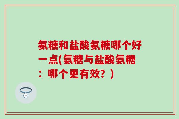 氨糖和盐酸氨糖哪个好一点(氨糖与盐酸氨糖：哪个更有效？)