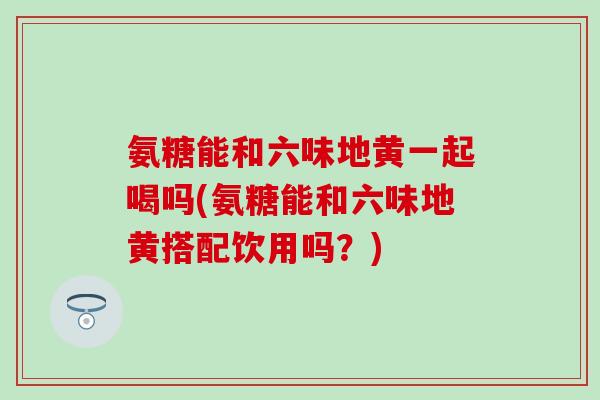 氨糖能和六味地黄一起喝吗(氨糖能和六味地黄搭配饮用吗？)