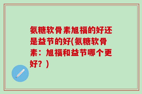 氨糖软骨素旭福的好还是益节的好(氨糖软骨素：旭福和益节哪个更好？)