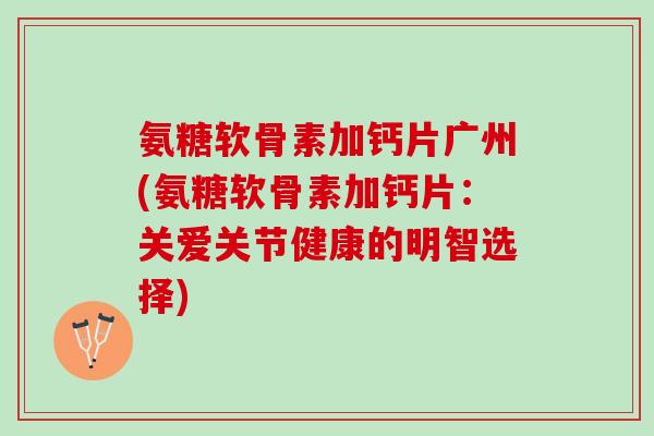 氨糖软骨素加钙片广州(氨糖软骨素加钙片:关爱关节健康的明智选择) 氨糖软骨素加钙片广州(氨糖软骨素加钙片:关爱关节健康的明智选择)