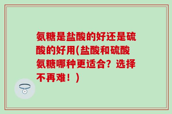 氨糖是盐酸的好还是硫酸的好用(盐酸和硫酸氨糖哪种更适合？选择不再难！)