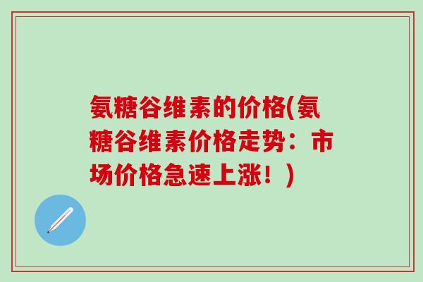 氨糖谷维素的价格(氨糖谷维素价格走势：市场价格急速上涨！)