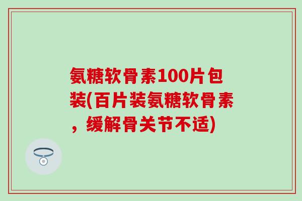 氨糖软骨素100片包装(百片装氨糖软骨素，缓解骨关节不适)