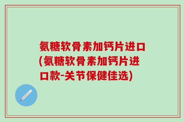 氨糖软骨素加钙片进口(氨糖软骨素加钙片进口款-关节保健佳选)