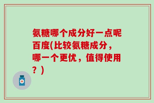 氨糖哪个成分好一点呢百度(比较氨糖成分，哪一个更优，值得使用？)