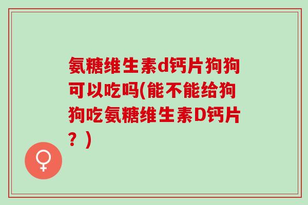 氨糖维生素d钙片狗狗可以吃吗(能不能给狗狗吃氨糖维生素D钙片？)