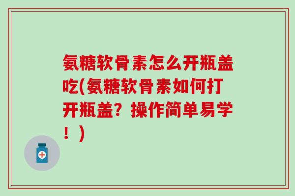 氨糖软骨素怎么开瓶盖吃(氨糖软骨素如何打开瓶盖？操作简单易学！)