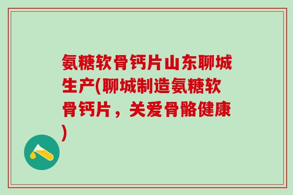 氨糖软骨钙片山东聊城生产(聊城制造氨糖软骨钙片，关爱骨骼健康)