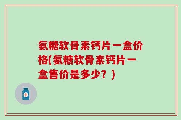 氨糖软骨素钙片一盒价格(氨糖软骨素钙片一盒售价是多少？)