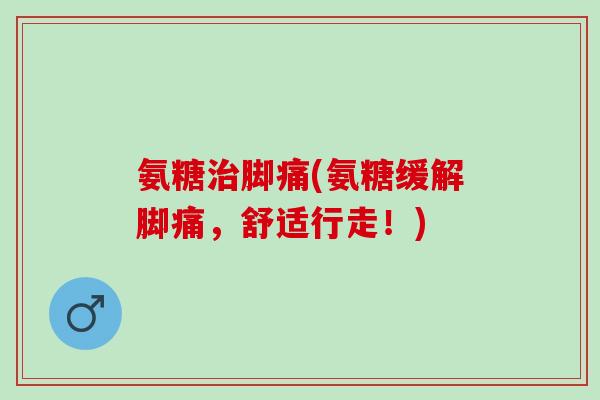 氨糖治脚痛(氨糖缓解脚痛，舒适行走！)