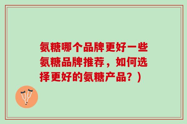 氨糖哪个品牌更好一些氨糖品牌推荐，如何选择更好的氨糖产品？)