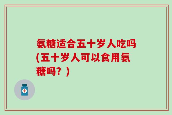 氨糖适合五十岁人吃吗(五十岁人可以食用氨糖吗？)