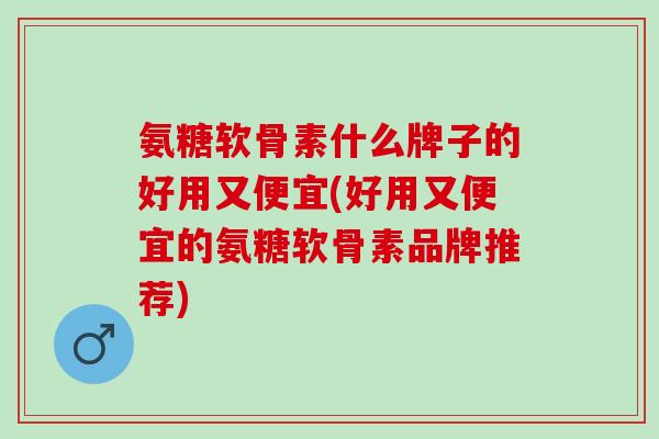 氨糖软骨素什么牌子的好用又便宜(好用又便宜的氨糖软骨素品牌推荐)