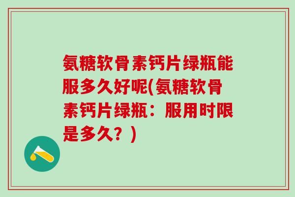 氨糖软骨素钙片绿瓶能服多久好呢(氨糖软骨素钙片绿瓶：服用时限是多久？)
