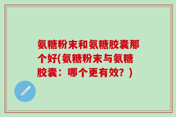 氨糖粉末和氨糖胶囊那个好(氨糖粉末与氨糖胶囊：哪个更有效？)