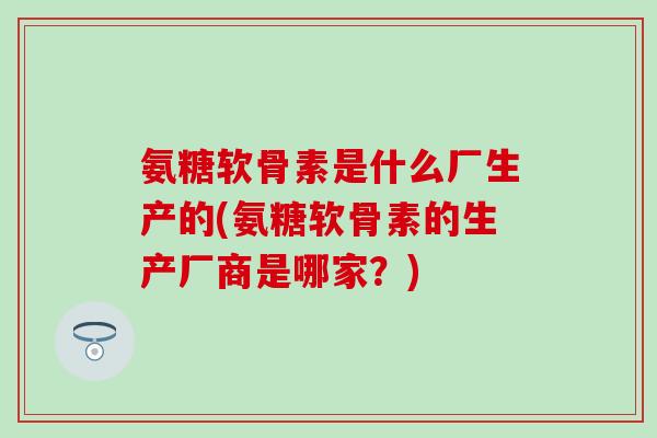 氨糖软骨素是什么厂生产的(氨糖软骨素的生产厂商是哪家？)