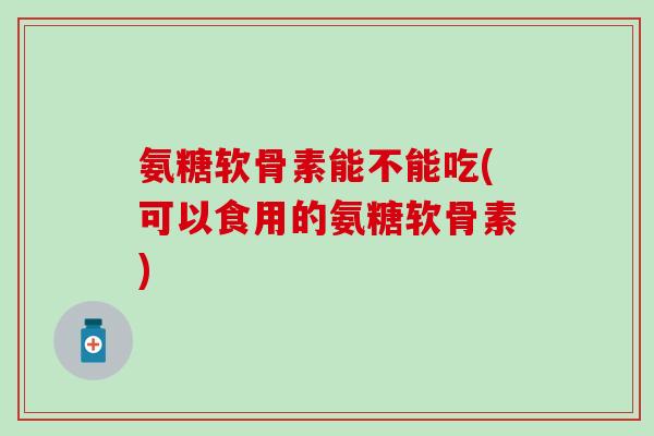 氨糖软骨素能不能吃(可以食用的氨糖软骨素)