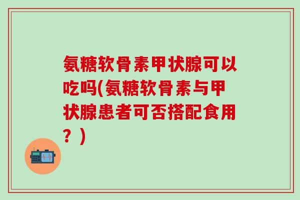 氨糖软骨素甲状腺可以吃吗(氨糖软骨素与甲状腺患者可否搭配食用？)