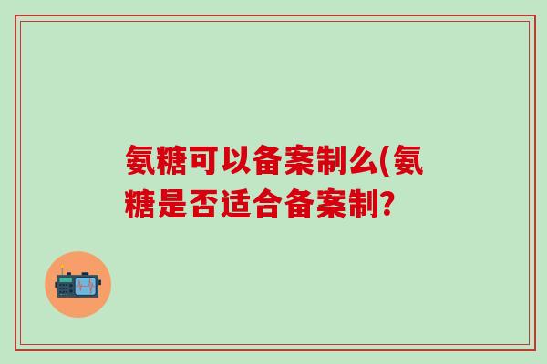 氨糖可以备案制么(氨糖是否适合备案制? 氨糖可以备案制么(氨糖是否适合备案制?